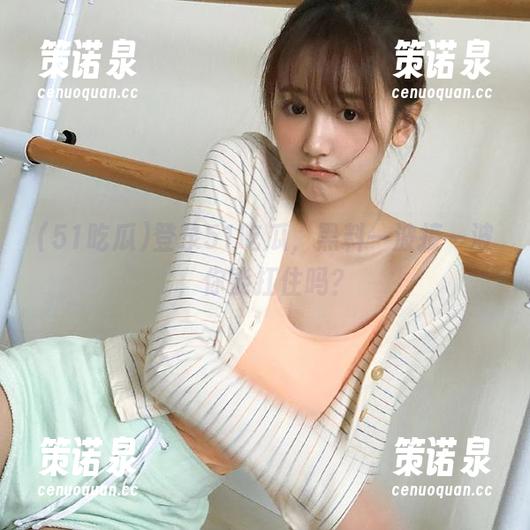 登录51吃瓜,黑料一波接一波,你能扛住吗?-策诺泉 登录51吃瓜,黑料一波接一波,你能扛住吗?-策诺泉