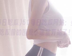 51每日吃瓜网站：坐好，吃瓜前的围观小课堂开始了！
