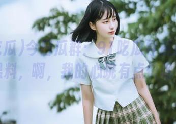今日瓜群：91吃瓜导航指向的黑料，啊，我的心跳有点快呢…