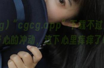 “cgcg.app”下载不过是处于好奇心的冲动，这下心里痒痒了吧？