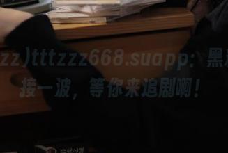 tttzzz668.suapp：黑料一波接一波，等你来追剧啊！
