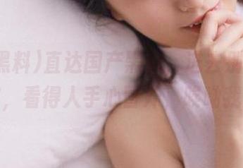 直达国产黑料，进去别出，剧情太炸，看得人手心冒汗，唉呦我的天！