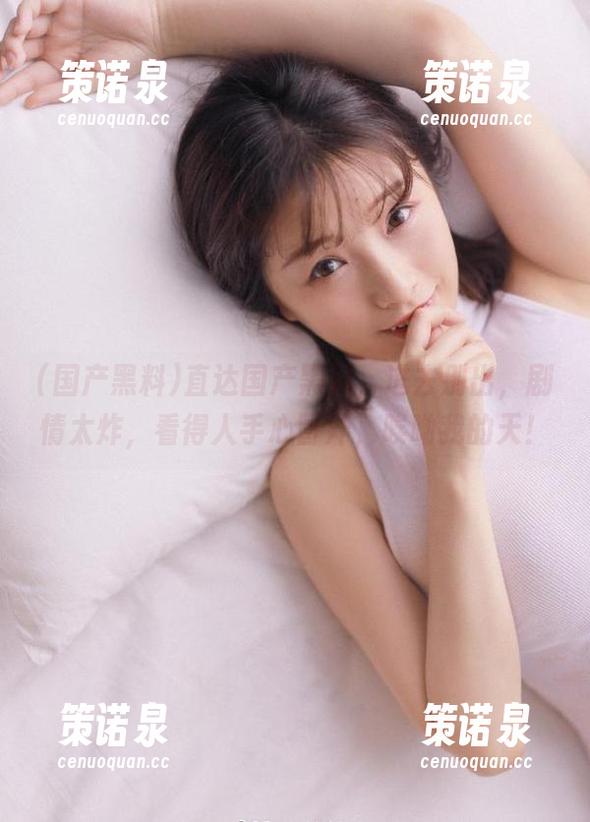 直达国产黑料,进去别出,剧情太炸,看得人手心冒汗,唉呦我的天!-策诺泉 直达国产黑料,进去别出,剧情太炸,看得人手心冒汗,唉呦我的天!-策诺泉