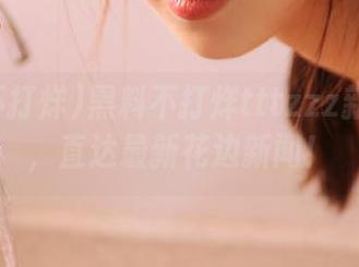 黑料不打烊tttzzz新版来咯，直达最新花边新闻！